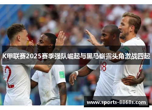 K甲联赛2025赛季强队崛起与黑马崭露头角激战四起