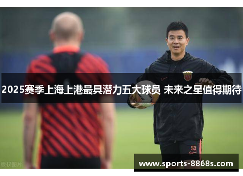 2025赛季上海上港最具潜力五大球员 未来之星值得期待 2025赛季上海上港最具潜力五大球员 未来之星值得期待