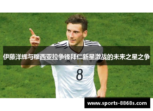 伊藤洋辉与穆西亚拉争锋拜仁新星激战的未来之星之争