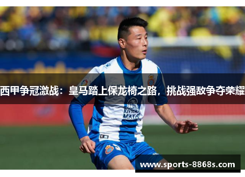 西甲争冠激战：皇马踏上保龙椅之路，挑战强敌争夺荣耀