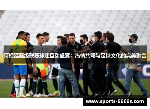阿根廷超级联赛球迷互动盛宴：热情共鸣与足球文化的完美融合